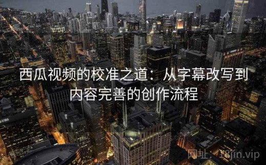 西瓜视频的校准之道：从字幕改写到内容完善的创作流程