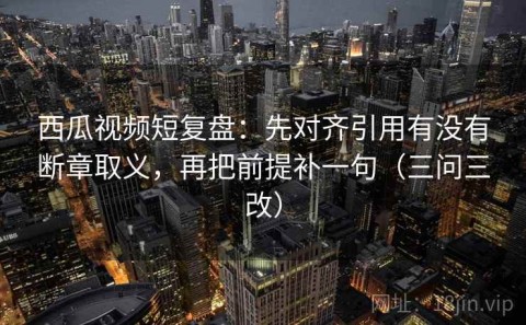 西瓜视频短复盘：先对齐引用有没有断章取义，再把前提补一句（三问三改）