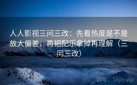 人人影视三问三改：先看热度是不是放大偏差，再把配乐拿掉再理解（三问三改）