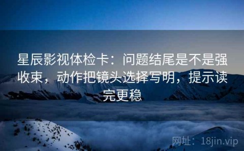 星辰影视体检卡：问题结尾是不是强收束，动作把镜头选择写明，提示读完更稳