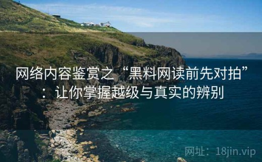 网络内容鉴赏之“黑料网读前先对拍”：让你掌握越级与真实的辨别