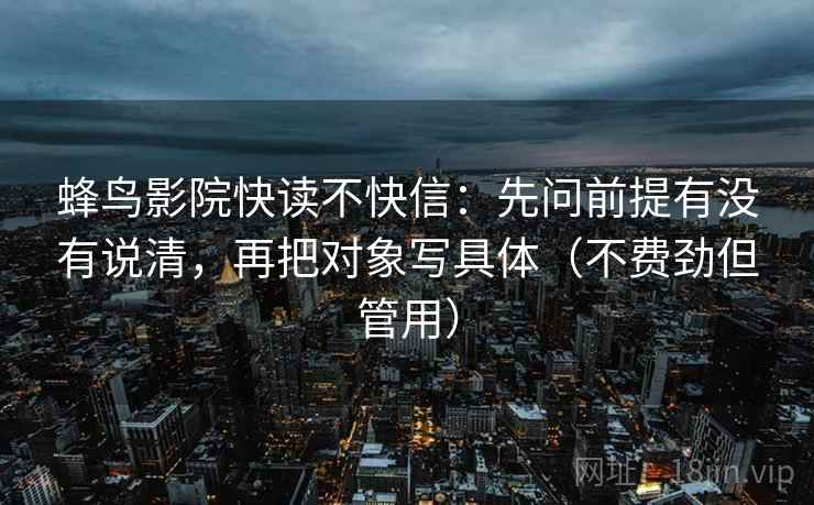 蜂鸟影院快读不快信：先问前提有没有说清，再把对象写具体（不费劲但管用）