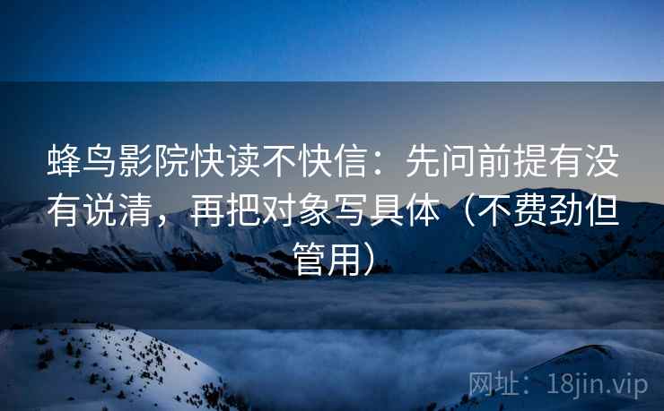 蜂鸟影院快读不快信：先问前提有没有说清，再把对象写具体（不费劲但管用）