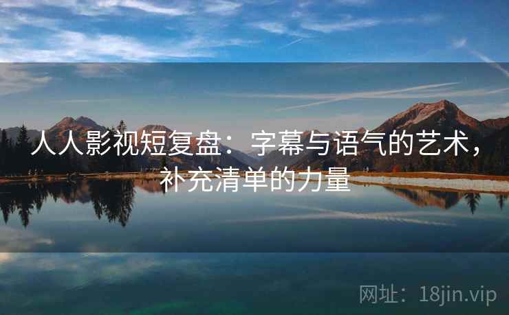 人人影视短复盘：字幕与语气的艺术，补充清单的力量