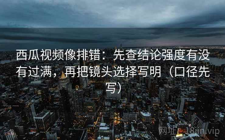 西瓜视频像排错：先查结论强度有没有过满，再把镜头选择写明（口径先写）