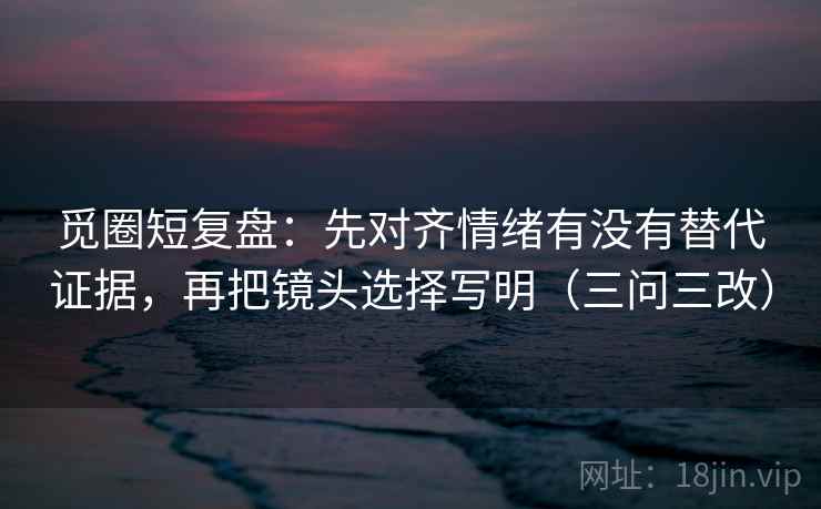 觅圈短复盘：先对齐情绪有没有替代证据，再把镜头选择写明（三问三改）