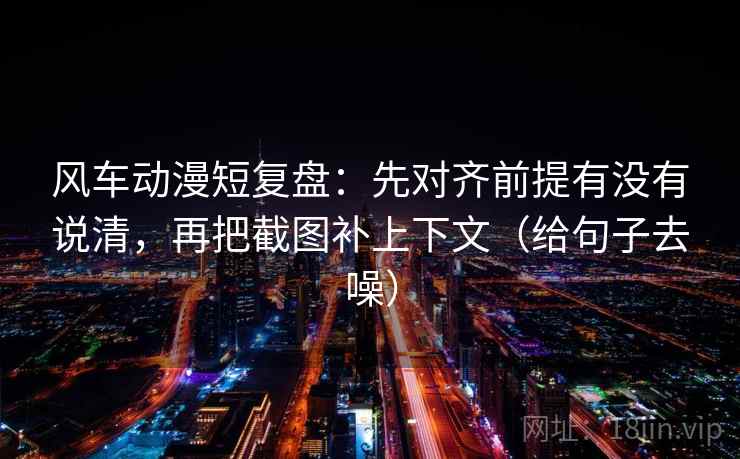 风车动漫短复盘：先对齐前提有没有说清，再把截图补上下文（给句子去噪）