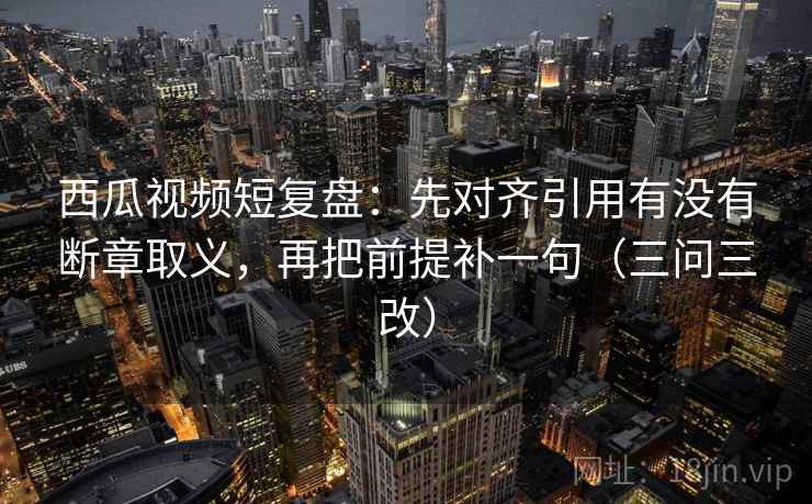 西瓜视频短复盘：先对齐引用有没有断章取义，再把前提补一句（三问三改）