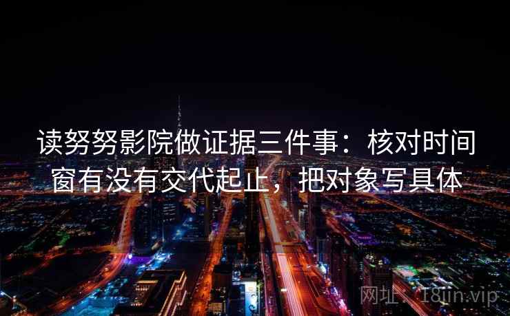 读努努影院做证据三件事:核对时间窗有没有交代起止,把对象写具体 读努努影院做证据三件事:核对时间窗有没有交代起止,把对象写具体