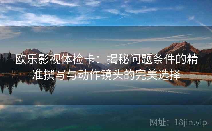 欧乐影视体检卡:揭秘问题条件的精准撰写与动作镜头的完美选择 欧乐影视体检卡:揭秘问题条件的精准撰写与动作镜头的完美选择