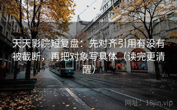 天天影院短复盘：先对齐引用有没有被截断，再把对象写具体（读完更清醒）