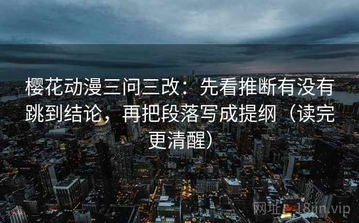 樱花动漫三问三改:先看推断有没有跳到结论,再把段落写成提纲(读完更清醒) 樱花动漫三问三改:先看推断有没有跳到结论,再把段落写成提纲(读完更清醒)