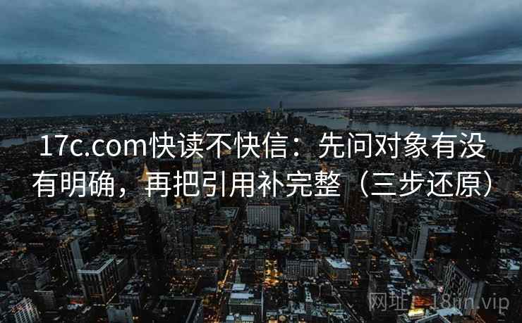 17c.com快读不快信:先问对象有没有明确,再把引用补完整(三步还原) 17c.com快读不快信:先问对象有没有明确,再把引用补完整(三步还原)