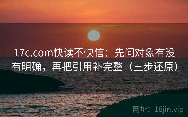 17c.com快读不快信:先问对象有没有明确,再把引用补完整(三步还原) 17c.com快读不快信:先问对象有没有明确,再把引用补完整(三步还原)
