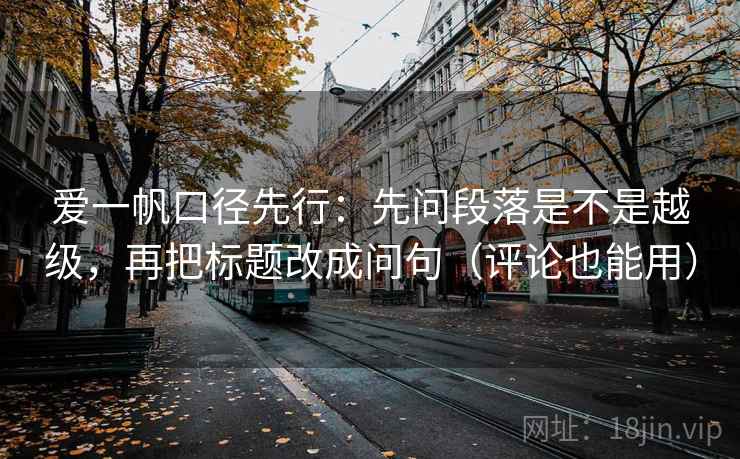 爱一帆口径先行:先问段落是不是越级,再把标题改成问句(评论也能用) 爱一帆口径先行:先问段落是不是越级,再把标题改成问句(评论也能用)