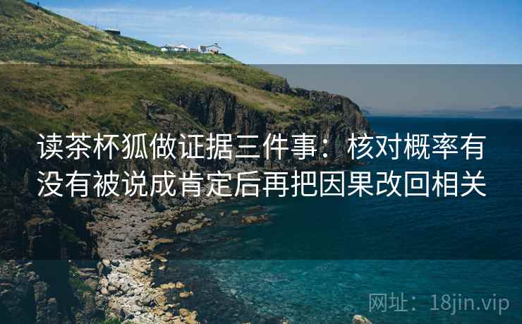 读茶杯狐做证据三件事:核对概率有没有被说成肯定后再把因果改回相关 读茶杯狐做证据三件事:核对概率有没有被说成肯定后再把因果改回相关