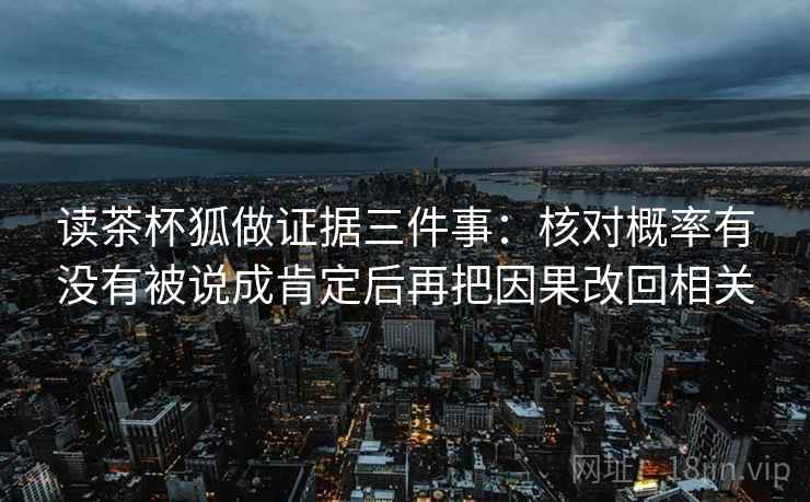 读茶杯狐做证据三件事:核对概率有没有被说成肯定后再把因果改回相关 读茶杯狐做证据三件事:核对概率有没有被说成肯定后再把因果改回相关