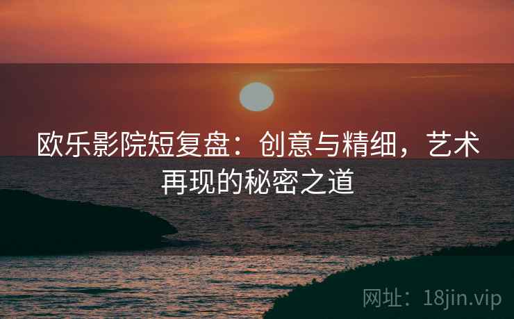 欧乐影院短复盘:创意与精细,艺术再现的秘密之道 欧乐影院短复盘:创意与精细,艺术再现的秘密之道