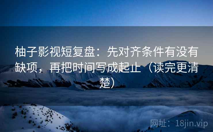 柚子影视短复盘:先对齐条件有没有缺项,再把时间写成起止(读完更清楚) 柚子影视短复盘:先对齐条件有没有缺项,再把时间写成起止(读完更清楚)