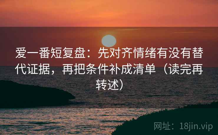 爱一番短复盘:先对齐情绪有没有替代证据,再把条件补成清单(读完再转述) 爱一番短复盘:先对齐情绪有没有替代证据,再把条件补成清单(读完再转述)