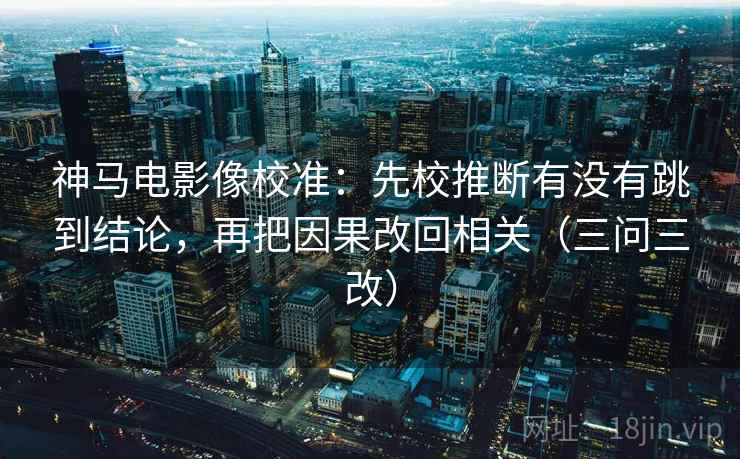 神马电影像校准:先校推断有没有跳到结论,再把因果改回相关(三问三改) 神马电影像校准:先校推断有没有跳到结论,再把因果改回相关(三问三改)