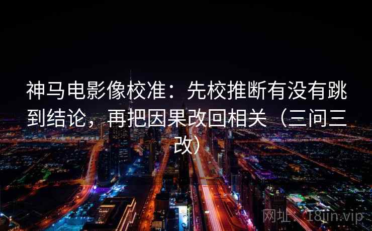 神马电影像校准:先校推断有没有跳到结论,再把因果改回相关(三问三改) 神马电影像校准:先校推断有没有跳到结论,再把因果改回相关(三问三改)
