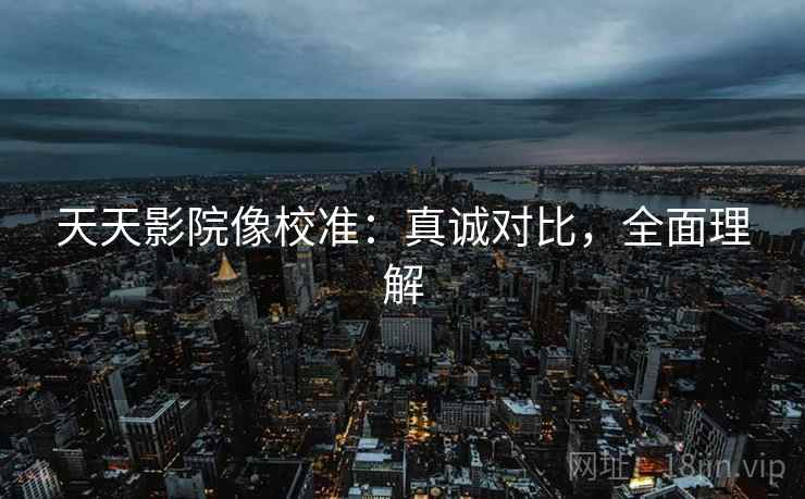 天天影院像校准:真诚对比,全面理解 天天影院像校准:真诚对比,全面理解