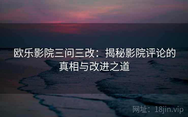 欧乐影院三问三改:揭秘影院评论的真相与改进之道 欧乐影院三问三改:揭秘影院评论的真相与改进之道