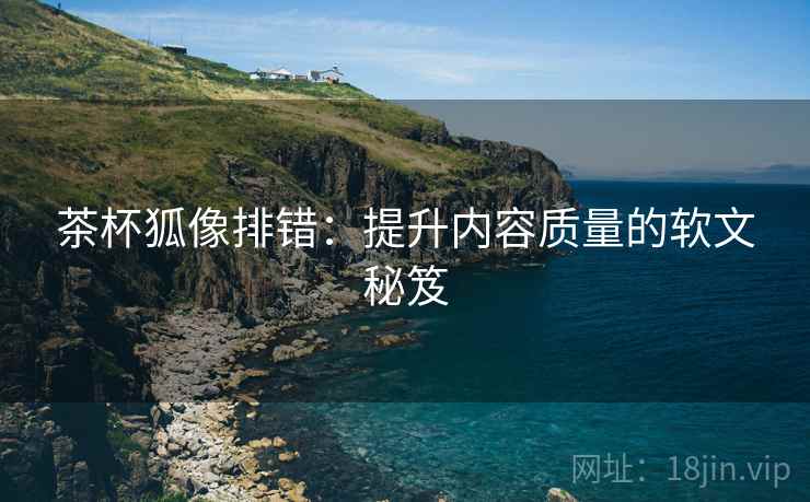 茶杯狐像排错:提升内容质量的软文秘笈 茶杯狐像排错:提升内容质量的软文秘笈