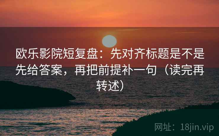 欧乐影院短复盘:先对齐标题是不是先给答案,再把前提补一句(读完再转述) 欧乐影院短复盘:先对齐标题是不是先给答案,再把前提补一句(读完再转述)
