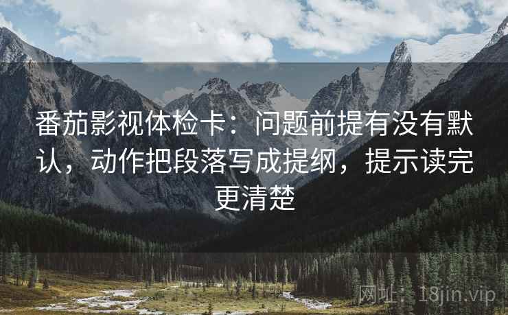 番茄影视体检卡:问题前提有没有默认,动作把段落写成提纲,提示读完更清楚 番茄影视体检卡:问题前提有没有默认,动作把段落写成提纲,提示读完更清楚