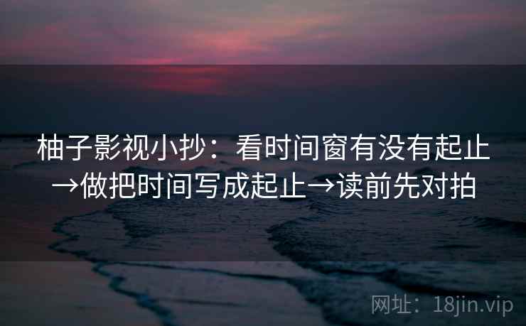 柚子影视小抄:看时间窗有没有起止→做把时间写成起止→读前先对拍 柚子影视小抄:看时间窗有没有起止→做把时间写成起止→读前先对拍