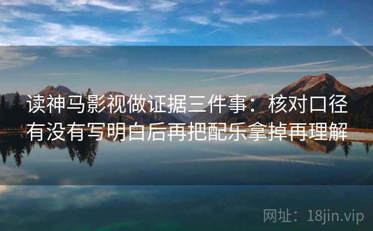 读神马影视做证据三件事:核对口径有没有写明白后再把配乐拿掉再理解 读神马影视做证据三件事:核对口径有没有写明白后再把配乐拿掉再理解