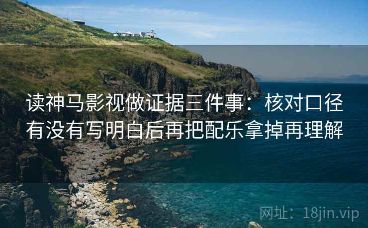 读神马影视做证据三件事:核对口径有没有写明白后再把配乐拿掉再理解 读神马影视做证据三件事:核对口径有没有写明白后再把配乐拿掉再理解