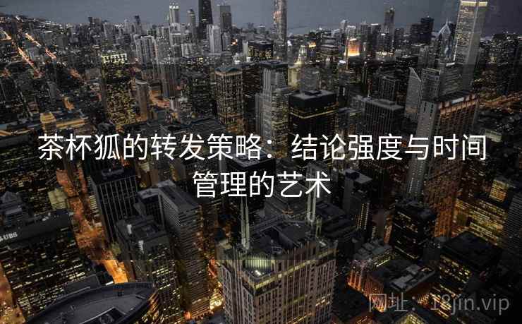 茶杯狐的转发策略:结论强度与时间管理的艺术 茶杯狐的转发策略:结论强度与时间管理的艺术